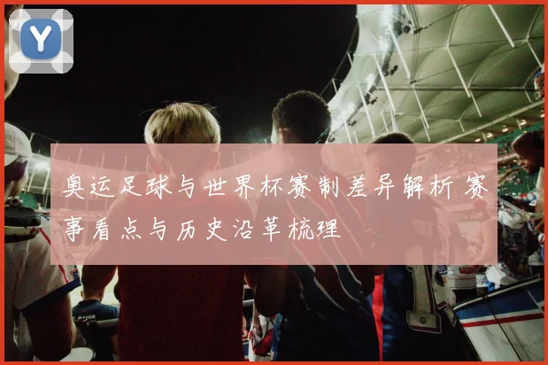 奥运足球与世界杯赛制差异解析 赛事看点与历史沿革梳理