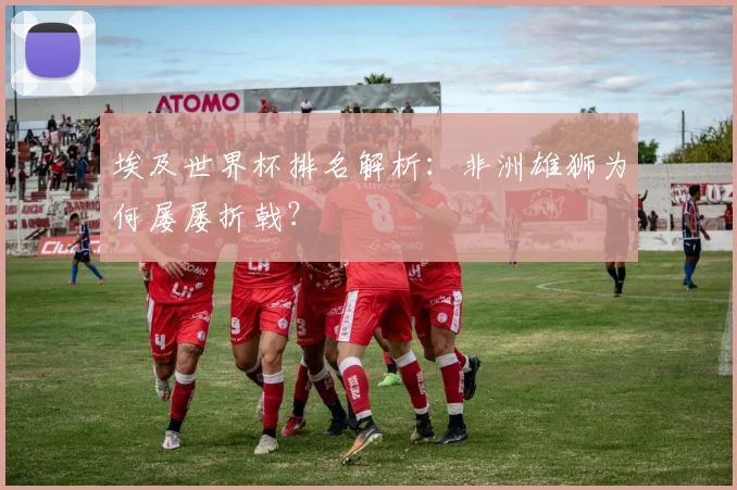 埃及世界杯排名解析：非洲雄狮为何屡屡折戟？