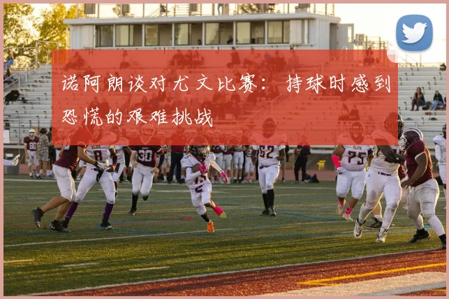 诺阿朗谈对尤文比赛：持球时感到恐慌的艰难挑战